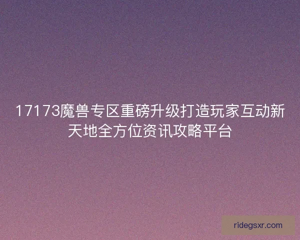 17173魔兽专区重磅升级打造玩家互动新天地全方位资讯攻略平台
