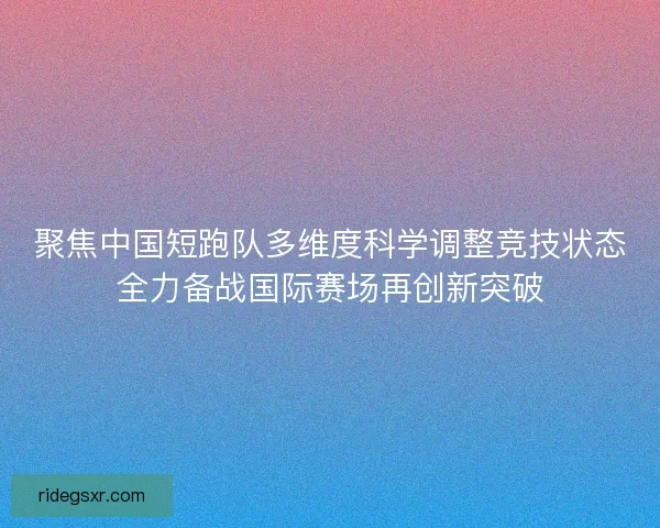 聚焦中国短跑队多维度科学调整竞技状态全力备战国际赛场再创新突破
